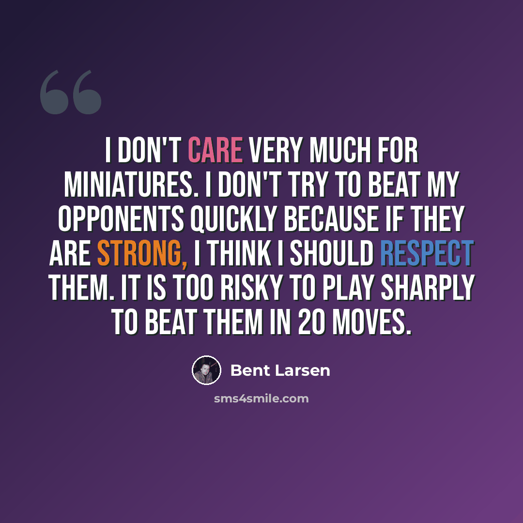 “I don't care very much for miniatures. I don't try to beat my opponents quickly because if they are strong, I think I should respect them. It is too risky to play sharply to beat them in 20 moves.” quote by Bent Larsen