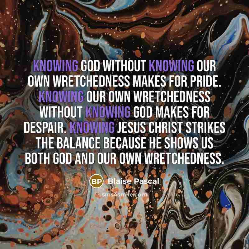 “Knowing God without knowing our own wretchedness makes for pride. Knowing our own wretchedness without knowing God makes for despair. Knowing Jesus Christ strikes the balance because he shows us both God and our own wretchedness.” quote by Blaise Pascal
