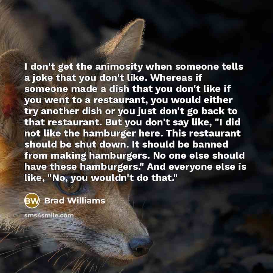 “I don't get the animosity when someone tells a joke that you don't like. Whereas if someone made a dish that you don't like if you went to a restaurant, you would either try another dish or you just don't go back to that restaurant. But you don't say like, "I did not like the hamburger here. This…” quote by Brad Williams