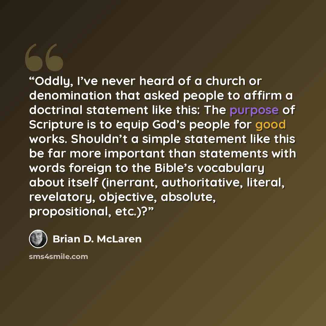 “Oddly, I’ve never heard of a church or denomination that asked people to affirm a doctrinal statement like this: The purpose of Scripture is to equip God’s people for good works. Shouldn’t a simple statement like this be far more important than statements with words foreign to the Bible’s…” quote by Brian D. McLaren