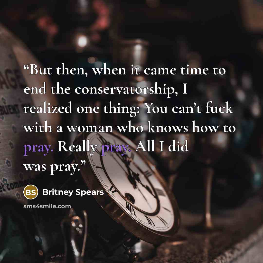 “But then, when it came time to end the conservatorship, I realized one thing: You can’t fuck with a woman who knows how to pray. Really pray. All I did was pray.” quote by Britney Spears