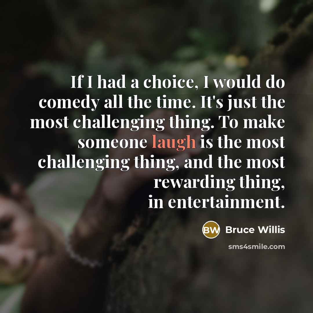 “If I had a choice, I would do comedy all the time. It's just the most challenging thing. To make someone laugh is the most challenging thing, and the most rewarding thing, in entertainment.” quote by Bruce Willis