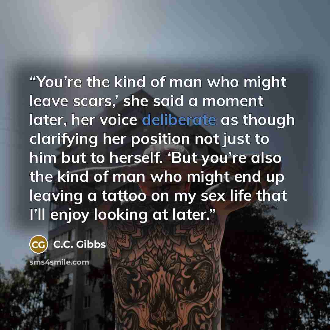 “You’re the kind of man who might leave scars,’ she said a moment later, her voice deliberate as though clarifying her position not just to him but to herself. ‘But you’re also the kind of man who might end up leaving a tattoo on my sex life that I’ll enjoy looking at later.” quote by C.C. Gibbs