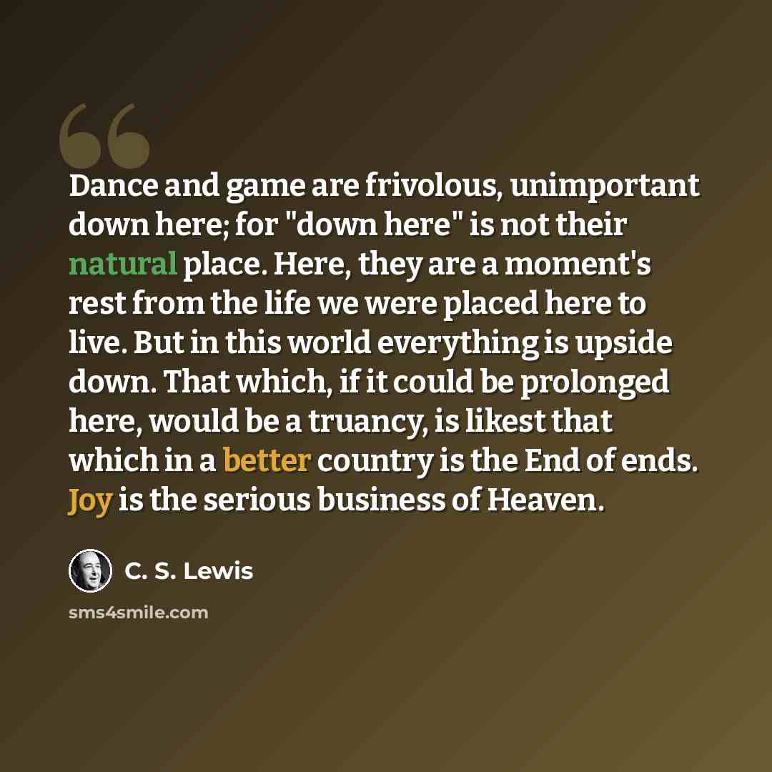 “Dance and game are frivolous, unimportant down here; for "down here" is not their natural place. Here, they are a moment's rest from the life we were placed here to live. But in this world everything is upside down. That which, if it could be prolonged here, would be a truancy, is likest that…” quote by C. S. Lewis