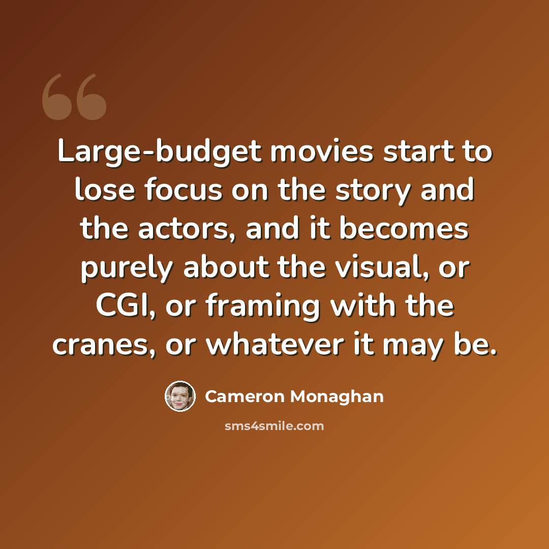 “Large-budget movies start to lose focus on the story and the actors, and it becomes purely about the visual, or CGI, or framing with the cranes, or whatever it may be.” quote by Cameron Monaghan
