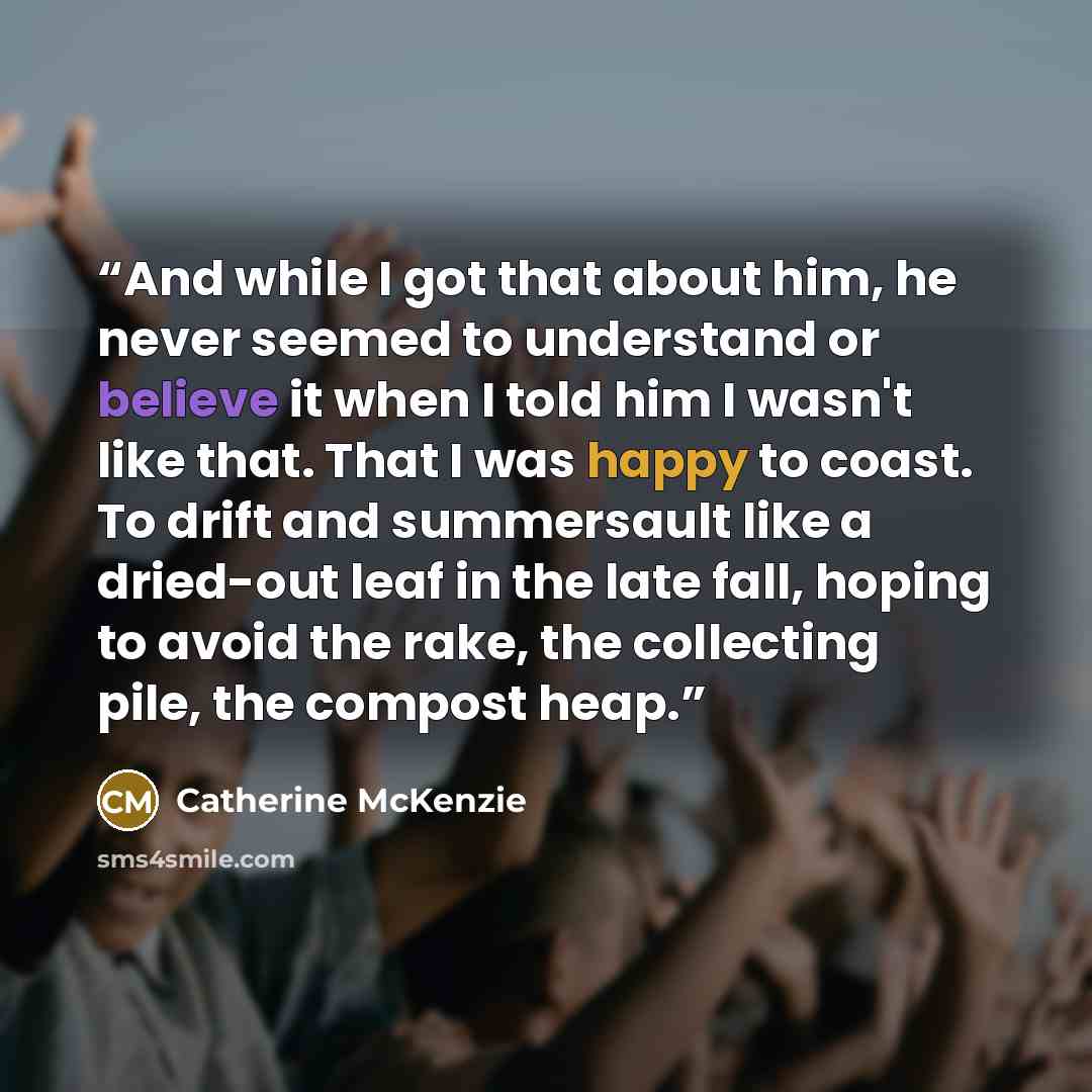 “And while I got that about him, he never seemed to understand or believe it when I told him I wasn't like that. That I was happy to coast. To drift and summersault like a dried-out leaf in the late fall, hoping to avoid the rake, the collecting pile, the compost heap.” quote by Catherine McKenzie