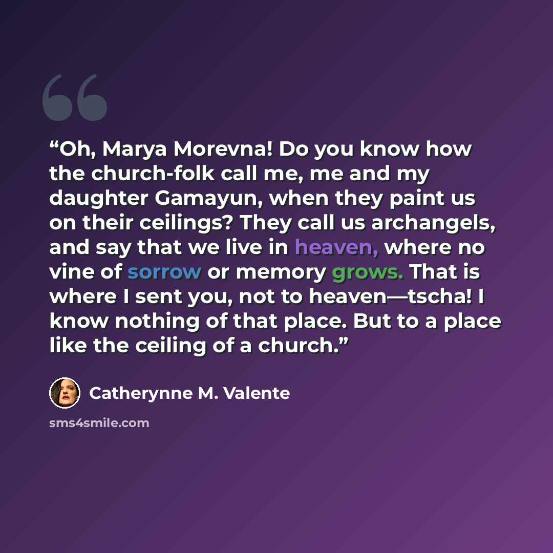 “Oh, Marya Morevna! Do you know how the church-folk call me, me and my daughter Gamayun, when they paint us on their ceilings? They call us archangels, and say that we live in heaven, where no vine of sorrow or memory grows. That is where I sent you, not to heaven—tscha! I know nothing of that…” quote by Catherynne M. Valente