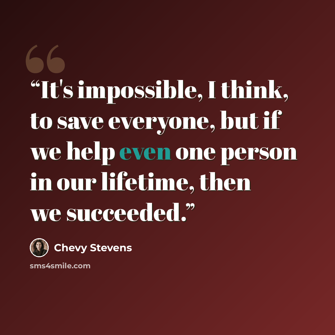 “It's impossible, I think, to save everyone, but if we help even one person in our lifetime, then we succeeded.” quote by Chevy Stevens