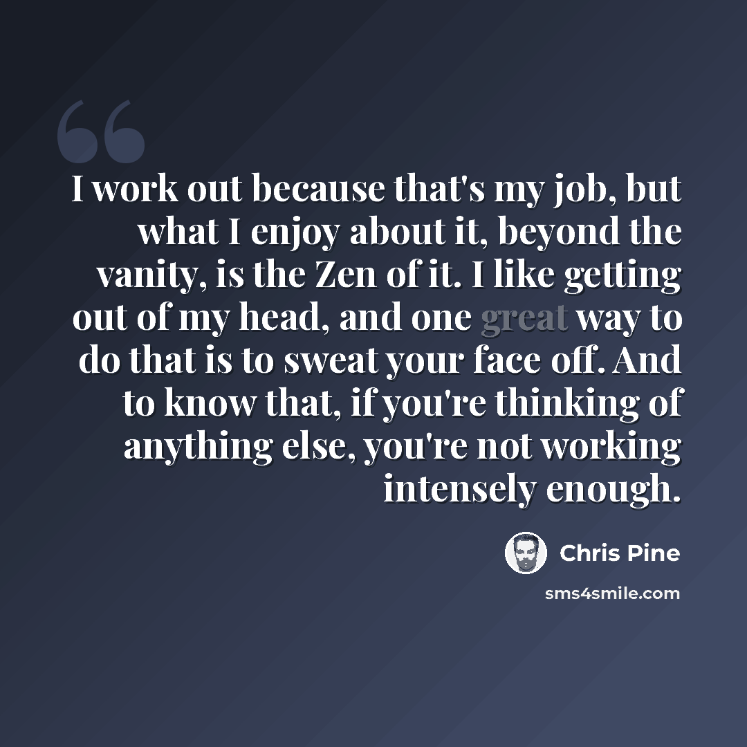 “I work out because that's my job, but what I enjoy about it, beyond the vanity, is the Zen of it. I like getting out of my head, and one great way to do that is to sweat your face off. And to know that, if you're thinking of anything else, you're not working intensely enough.” quote by Chris Pine