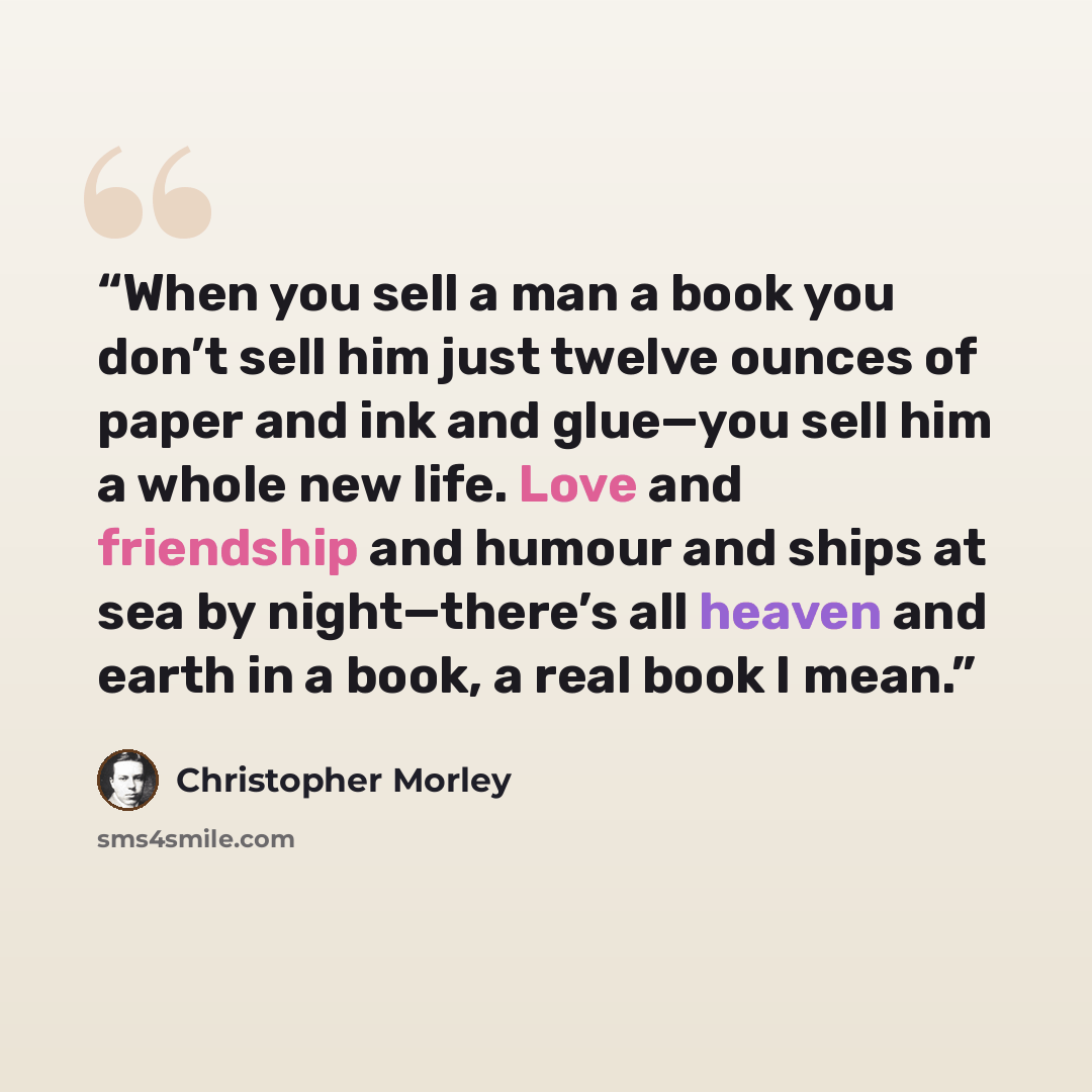 “When you sell a man a book you don’t sell him just twelve ounces of paper and ink and glue—you sell him a whole new life. Love and friendship and humour and ships at sea by night—there’s all heaven and earth in a book, a real book I mean.” quote by Christopher Morley