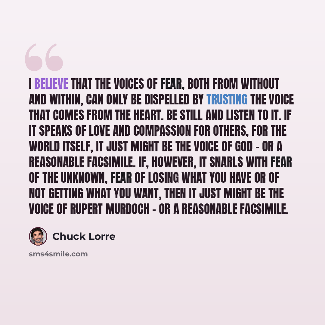“I believe that the voices of fear, both from without and within, can only be dispelled by trusting the voice that comes from the heart. Be still and listen to it. If it speaks of love and compassion for others, for the world itself, it just might be the voice of God - or a reasonable facsimile…” quote by Chuck Lorre