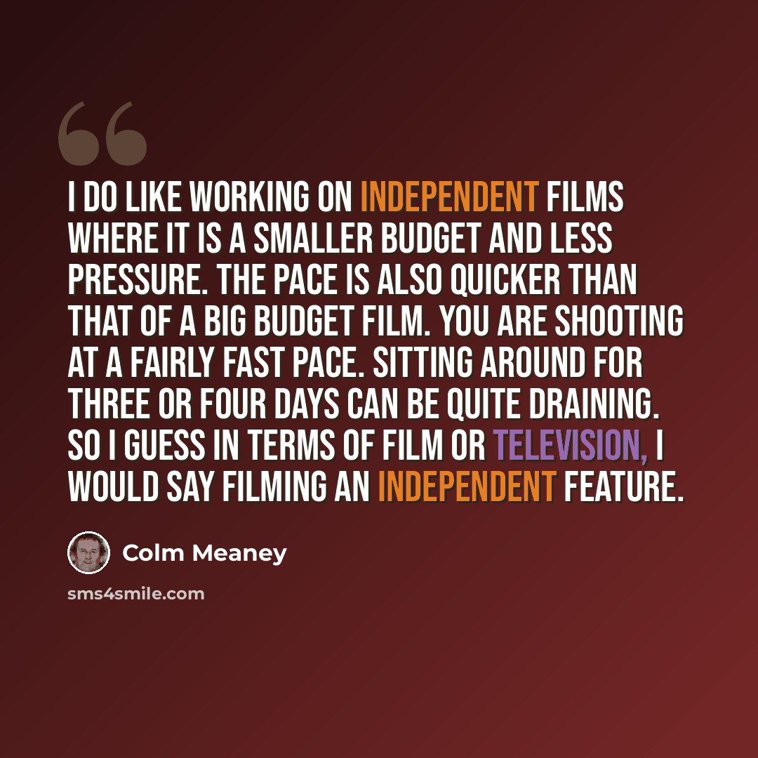 “I do like working on independent films where it is a smaller budget and less pressure. The pace is also quicker than that of a big budget film. You are shooting at a fairly fast pace. Sitting around for three or four days can be quite draining. So I guess in terms of film or television, I would…” quote by Colm Meaney