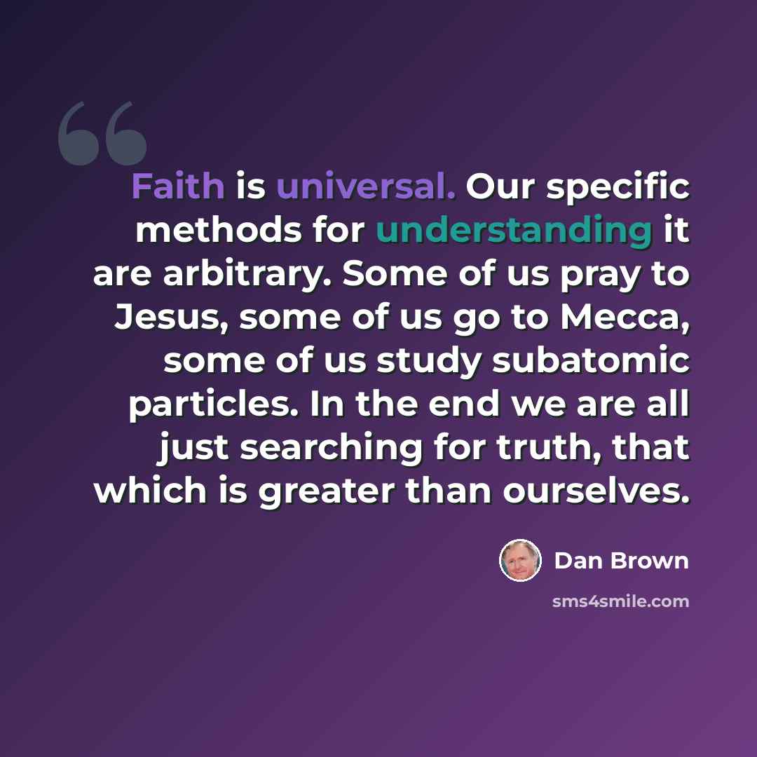“Faith is universal. Our specific methods for understanding it are arbitrary. Some of us pray to Jesus, some of us go to Mecca, some of us study subatomic particles. In the end we are all just searching for truth, that which is greater than ourselves.” quote by Dan Brown