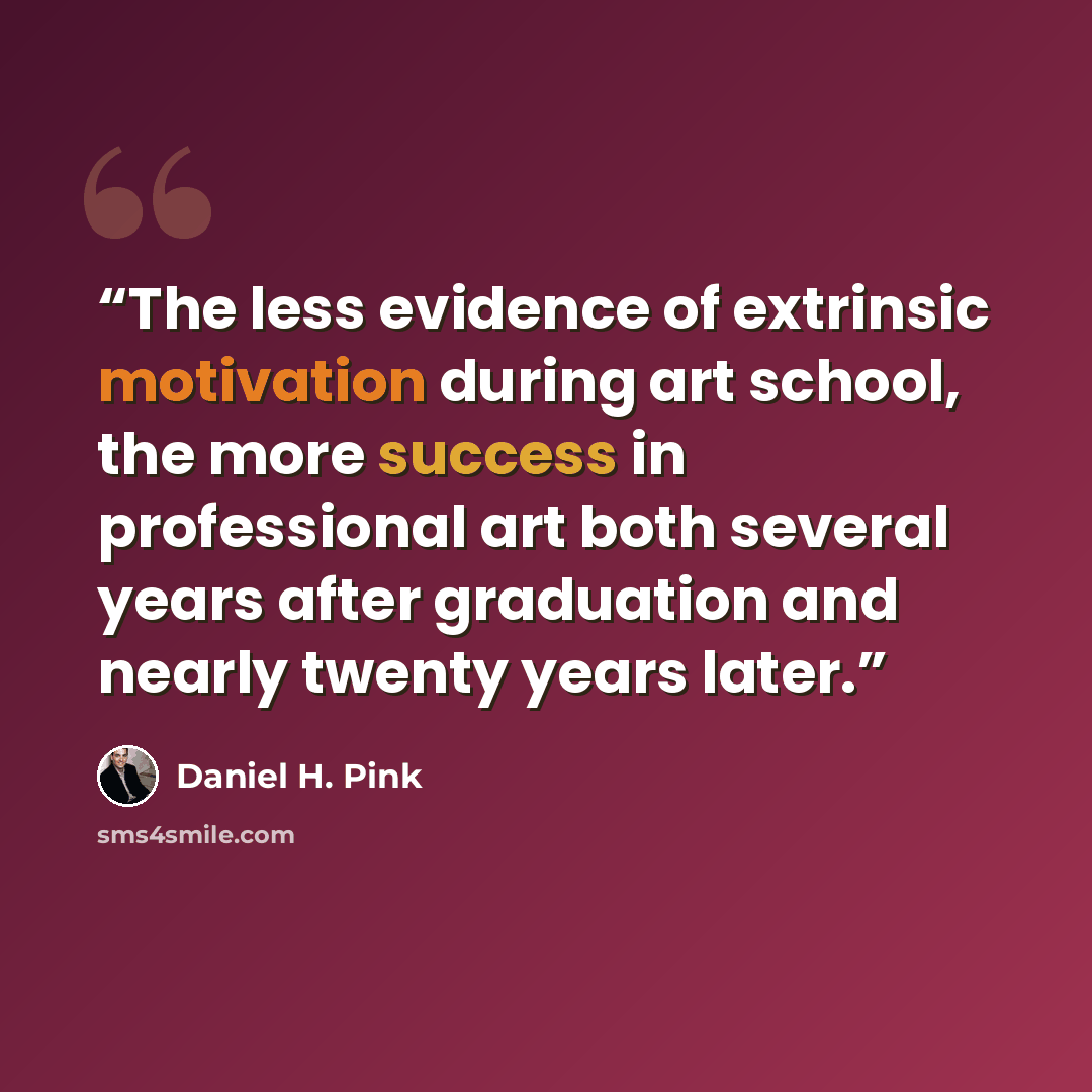 “The less evidence of extrinsic motivation during art school, the more success in professional art both several years after graduation and nearly twenty years later.” quote by Daniel H. Pink