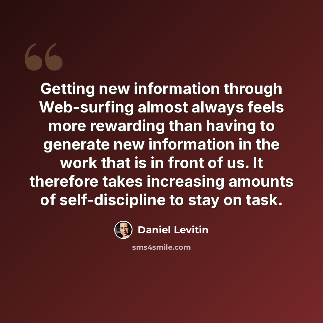 “Getting new information through Web-surfing almost always feels more rewarding than having to generate new information in the work that is in front of us. It therefore takes increasing amounts of self-discipline to stay on task.” quote by Daniel Levitin