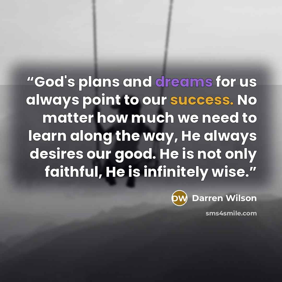 “God's plans and dreams for us always point to our success. No matter how much we need to learn along the way, He always desires our good. He is not only faithful, He is infinitely wise.” quote by Darren Wilson