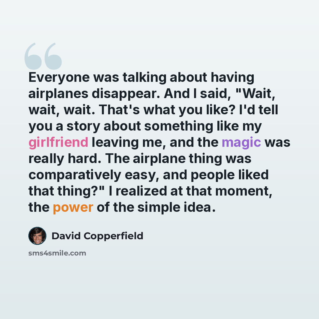 “Everyone was talking about having airplanes disappear. And I said, "Wait, wait, wait. That's what you like? I'd tell you a story about something like my girlfriend leaving me, and the magic was really hard. The airplane thing was comparatively easy, and people liked that thing?" I realized at that…” quote by David Copperfield