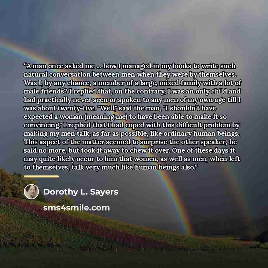 “A man once asked me ... how I managed in my books to write such natural conversation between men when they were by themselves. Was I, by any chance, a member of a large, mixed family with a lot of male friends? I replied that, on the contrary, I was an only child and had practically never seen or…” quote by Dorothy L. Sayers