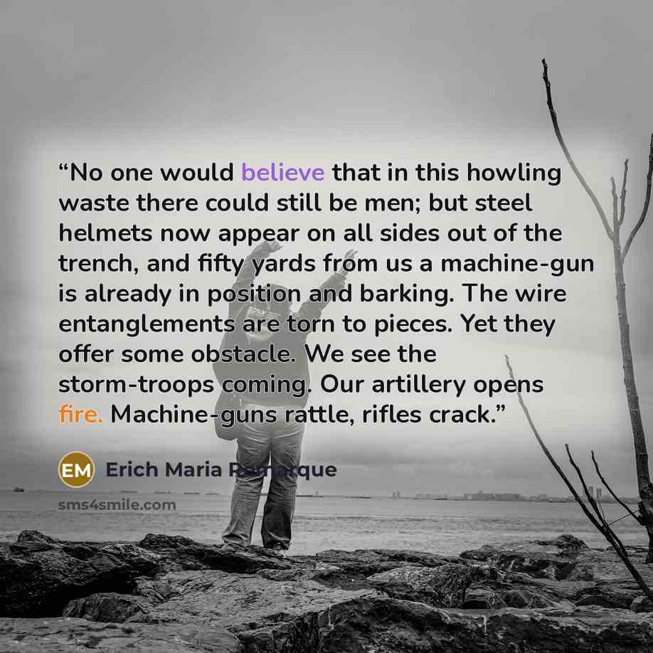 “No one would believe that in this howling waste there could still be men; but steel helmets now appear on all sides out of the trench, and fifty yards from us a machine-gun is already in position and barking. The wire entanglements are torn to pieces. Yet they offer some obstacle. We see the…” quote by Erich Maria Remarque