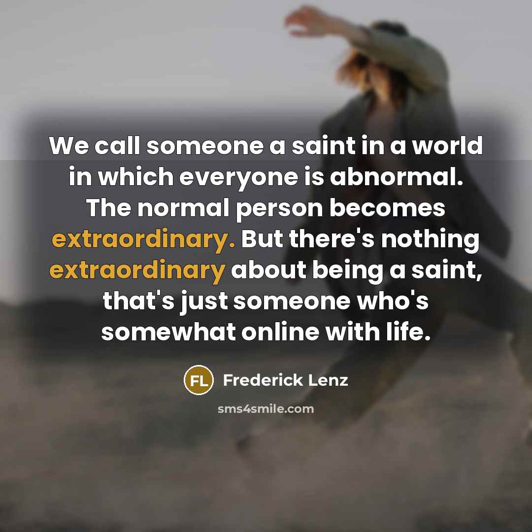 “We call someone a saint in a world in which everyone is abnormal. The normal person becomes extraordinary. But there's nothing extraordinary about being a saint, that's just someone who's somewhat online with life.” quote by Frederick Lenz