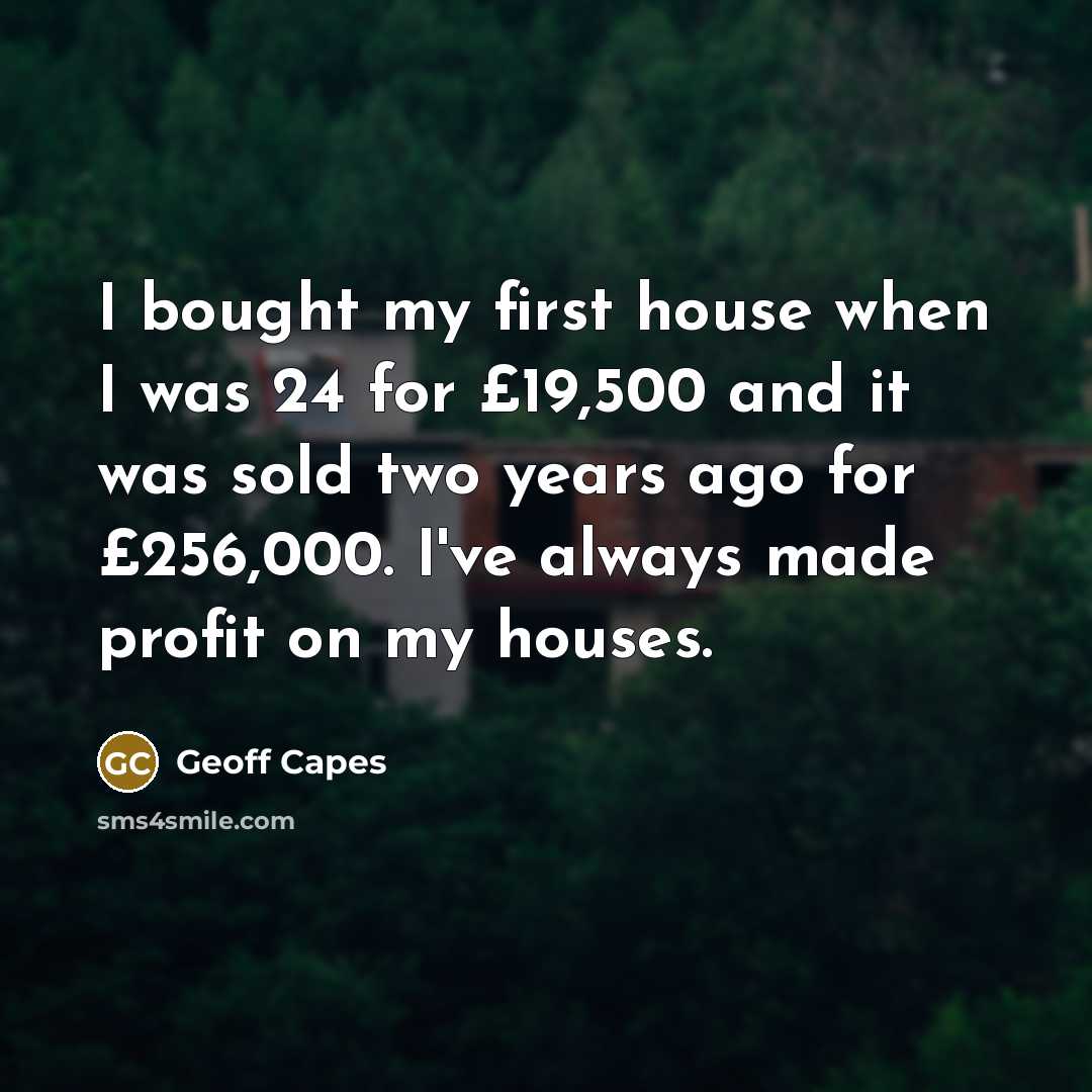 “I bought my first house when I was 24 for £19,500 and it was sold two years ago for £256,000. I've always made profit on my houses.” quote by Geoff Capes