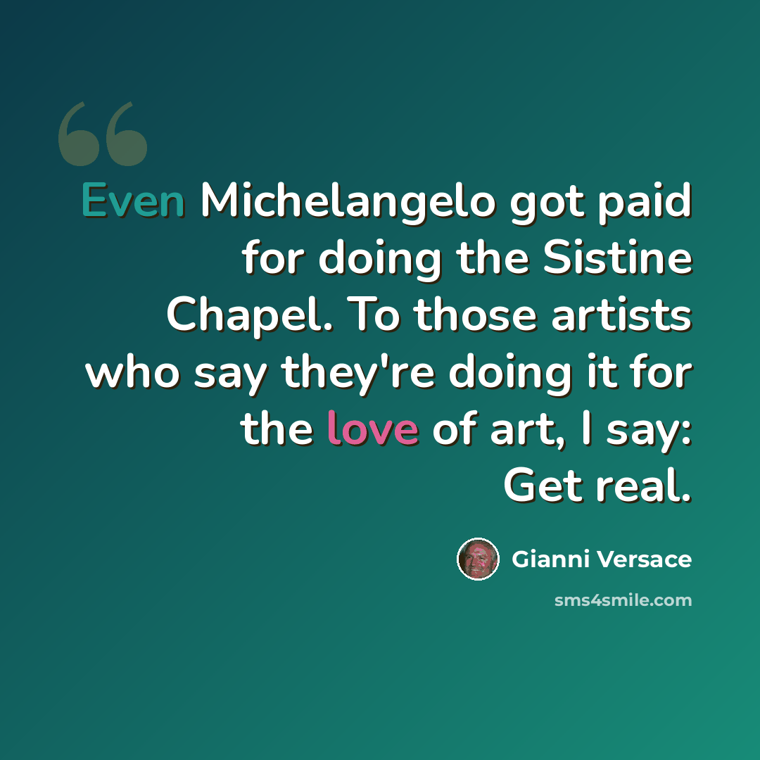 “Even Michelangelo got paid for doing the Sistine Chapel. To those artists who say they're doing it for the love of art, I say: Get real.” quote by Gianni Versace