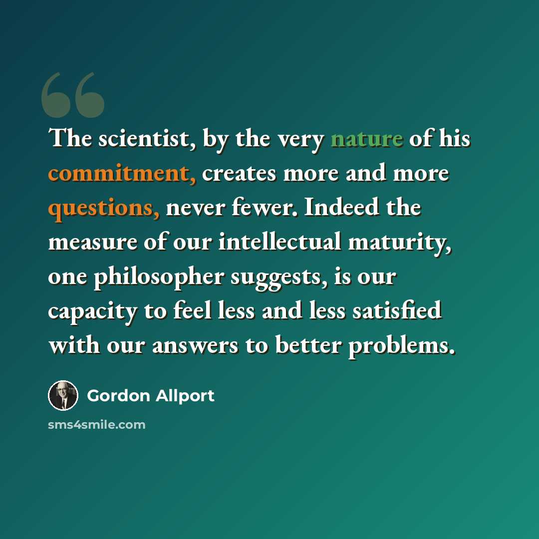 “The scientist, by the very nature of his commitment, creates more and more questions, never fewer. Indeed the measure of our intellectual maturity, one philosopher suggests, is our capacity to feel less and less satisfied with our answers to better problems.” quote by Gordon Allport