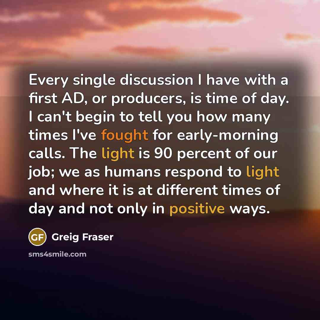 “Every single discussion I have with a first AD, or producers, is time of day. I can't begin to tell you how many times I've fought for early-morning calls. The light is 90 percent of our job; we as humans respond to light and where it is at different times of day and not only in positive ways.” quote by Greig Fraser