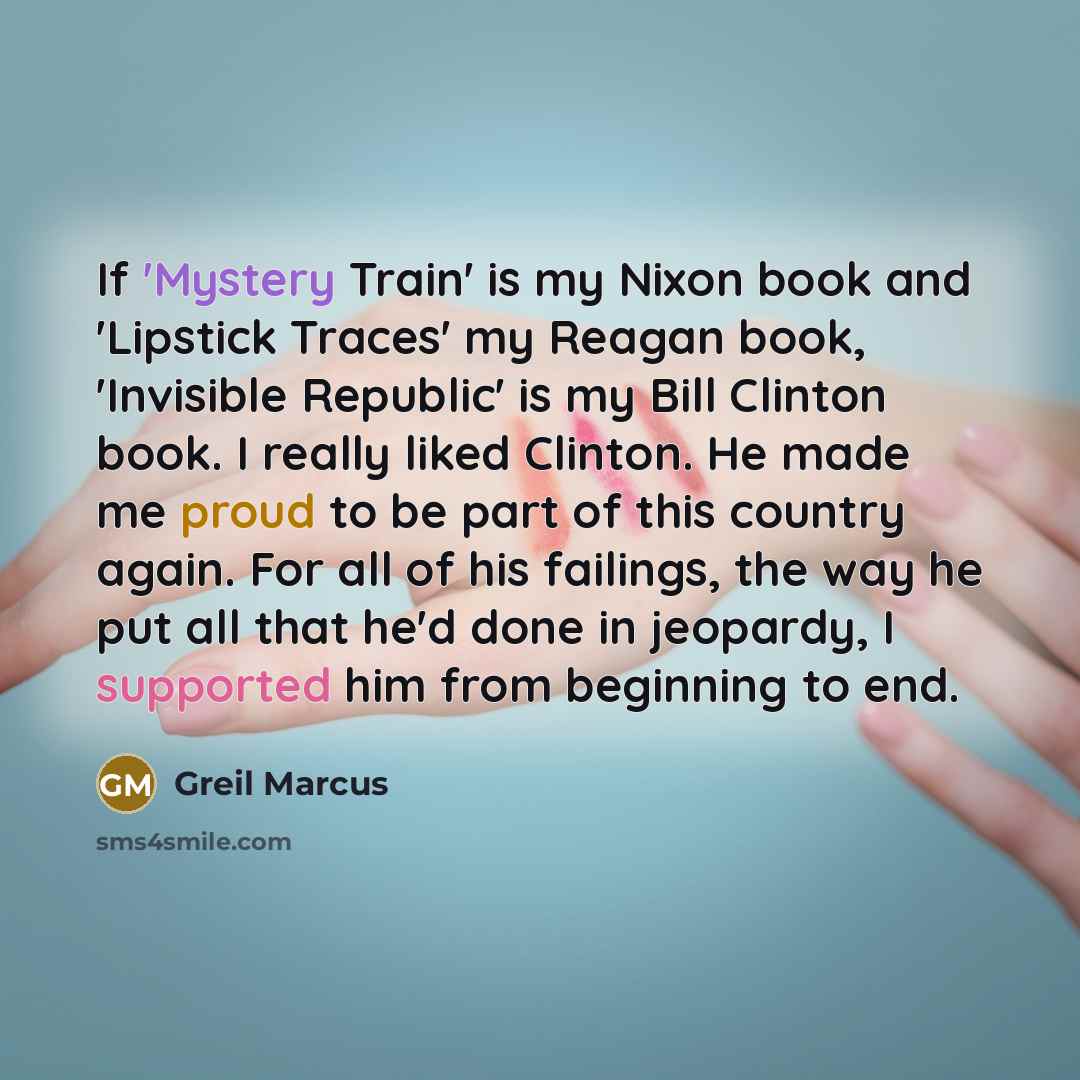 “If 'Mystery Train' is my Nixon book and 'Lipstick Traces' my Reagan book, 'Invisible Republic' is my Bill Clinton book. I really liked Clinton. He made me proud to be part of this country again. For all of his failings, the way he put all that he'd done in jeopardy, I supported him from beginning…” quote by Greil Marcus