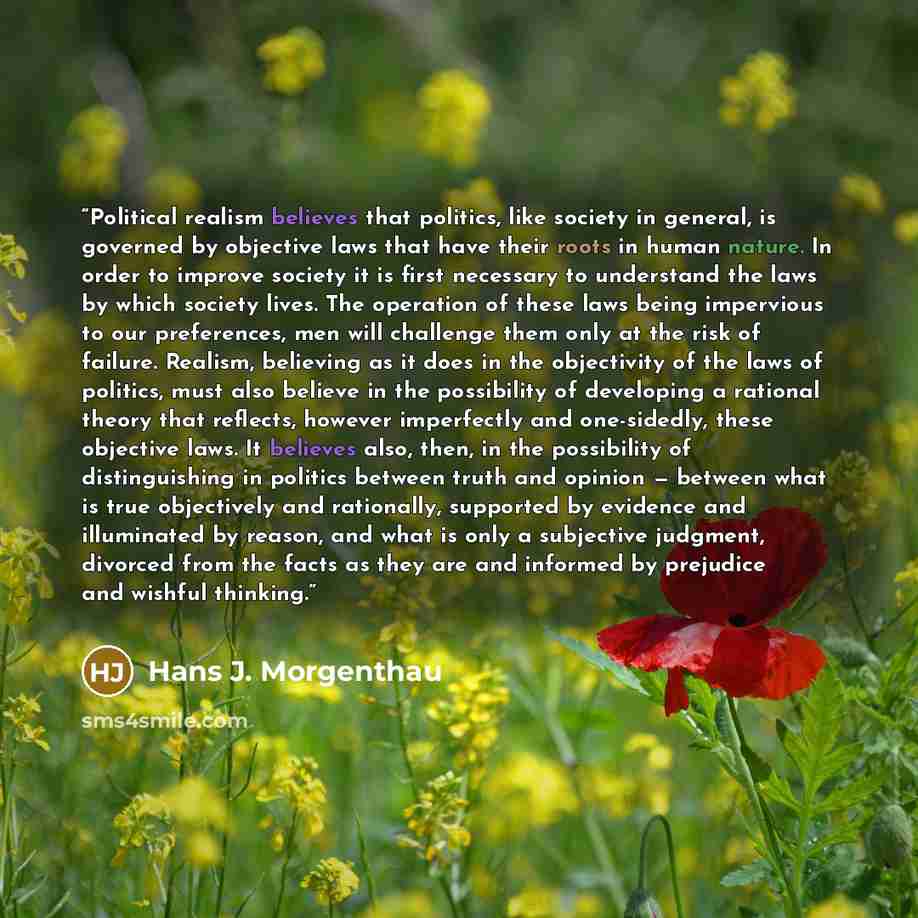 “Political realism believes that politics, like society in general, is governed by objective laws that have their roots in human nature. In order to improve society it is first necessary to understand the laws by which society lives. The operation of these laws being impervious to our preferences…” quote by Hans J. Morgenthau
