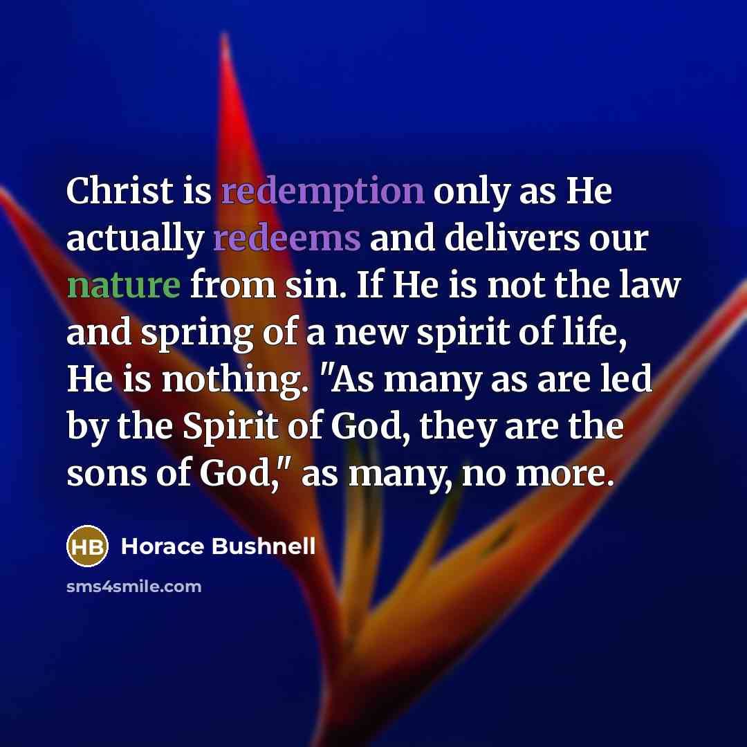 “Christ is redemption only as He actually redeems and delivers our nature from sin. If He is not the law and spring of a new spirit of life, He is nothing. "As many as are led by the Spirit of God, they are the sons of God," as many, no more.” quote by Horace Bushnell