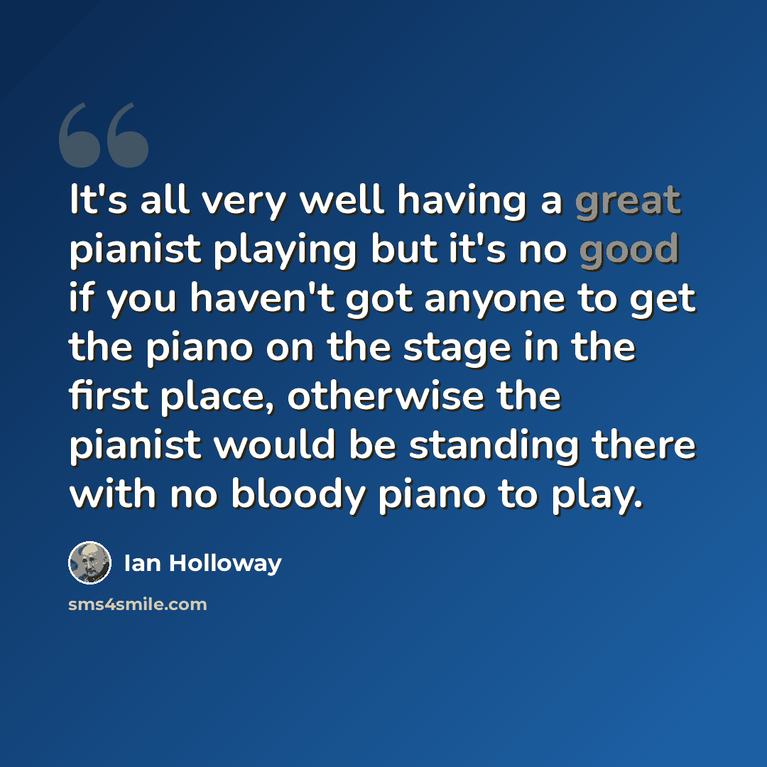 “It's all very well having a great pianist playing but it's no good if you haven't got anyone to get the piano on the stage in the first place, otherwise the pianist would be standing there with no bloody piano to play.” quote by Ian Holloway