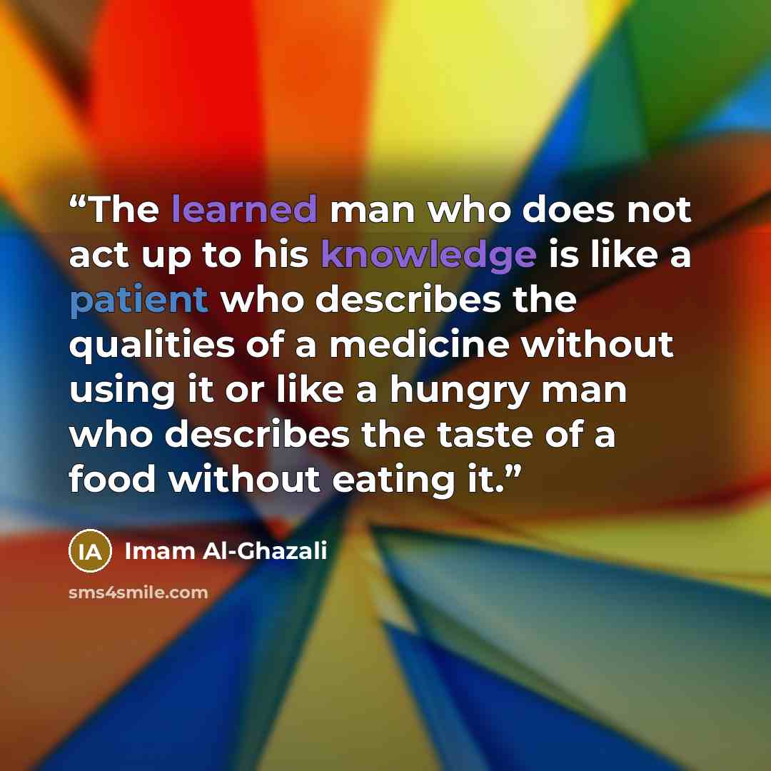 “The learned man who does not act up to his knowledge is like a patient who describes the qualities of a medicine without using it or like a hungry man who describes the taste of a food without eating it.” quote by Imam Al-Ghazali