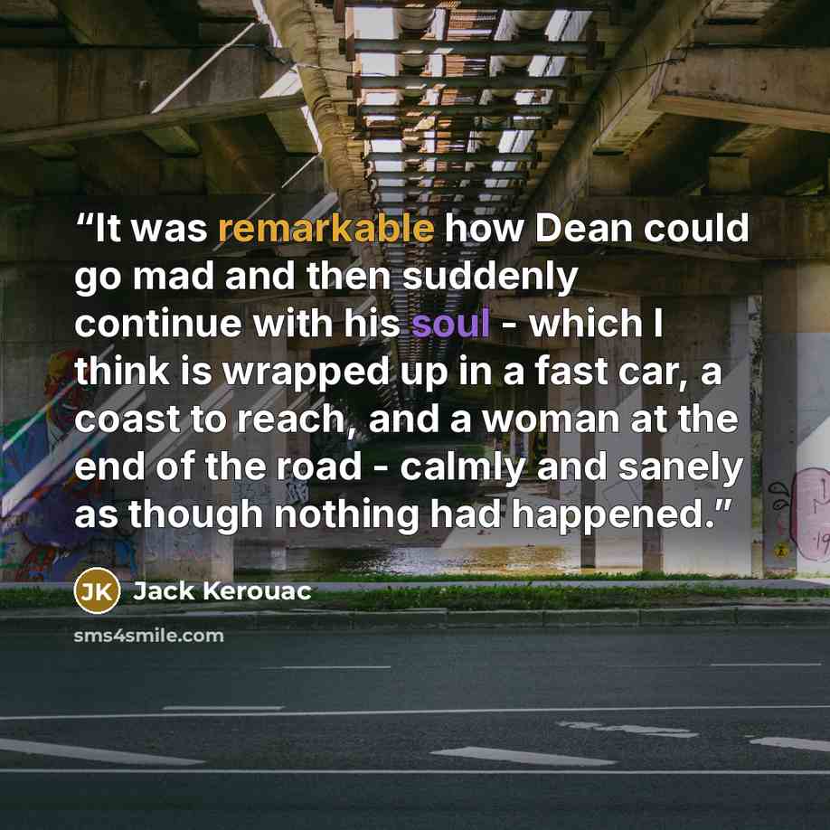 “It was remarkable how Dean could go mad and then suddenly continue with his soul - which I think is wrapped up in a fast car, a coast to reach, and a woman at the end of the road - calmly and sanely as though nothing had happened.” quote by Jack Kerouac