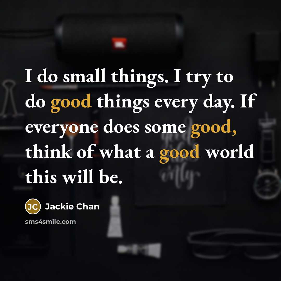 “I do small things. I try to do good things every day. If everyone does some good, think of what a good world this will be.” quote by Jackie Chan