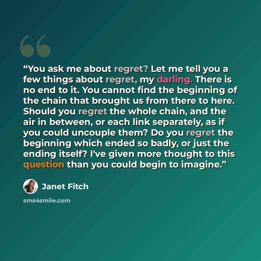 “You ask me about regret? Let me tell you a few things about regret, my darling. There is no end to it. You cannot find the beginning of the chain that brought us from there to here. Should you regret the whole chain, and the air in between, or each link separately, as if you could uncouple them?…” quote by Janet Fitch