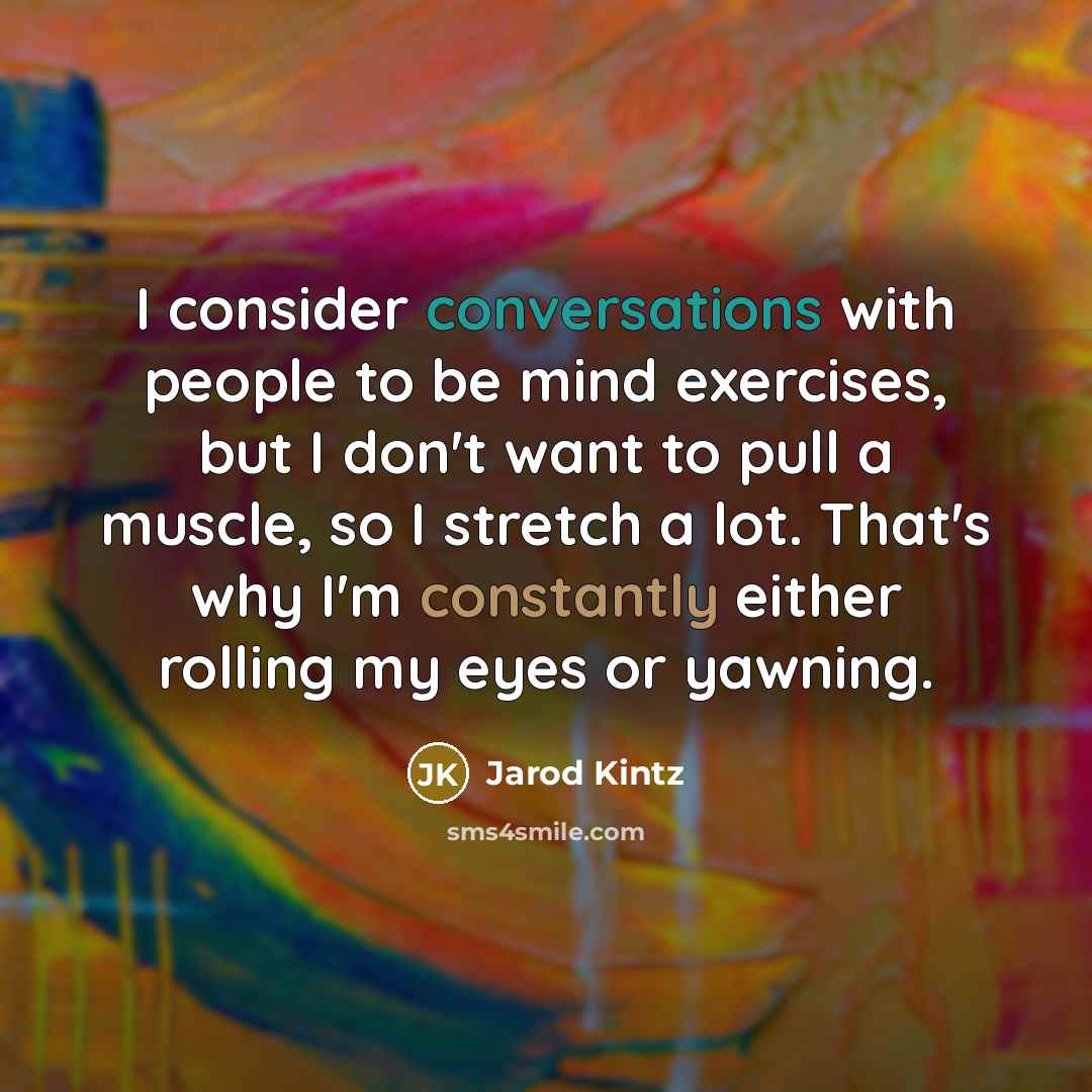 “I consider conversations with people to be mind exercises, but I don't want to pull a muscle, so I stretch a lot. That's why I'm constantly either rolling my eyes or yawning.” quote by Jarod Kintz