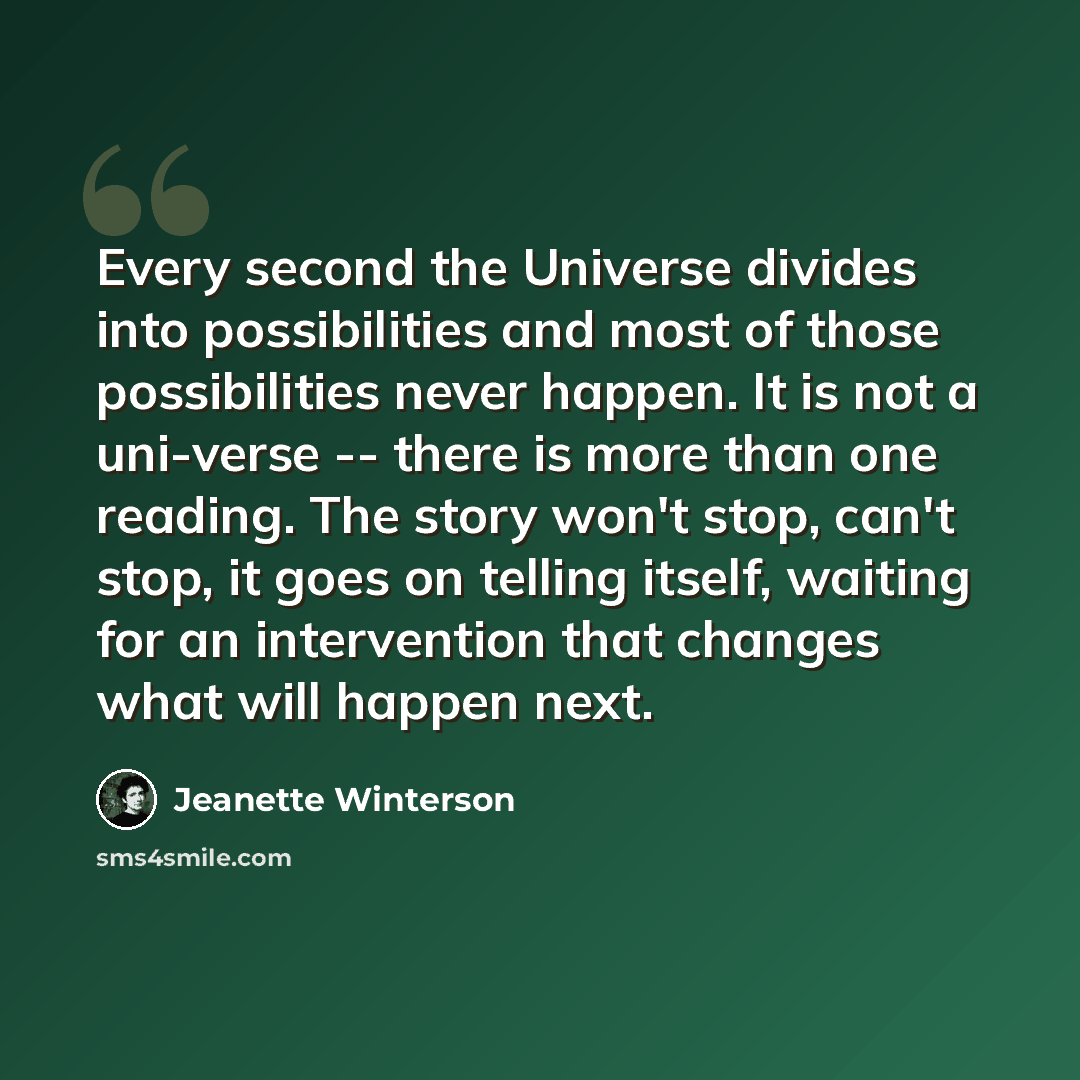 “Every second the Universe divides into possibilities and most of those possibilities never happen. It is not a uni-verse -- there is more than one reading. The story won't stop, can't stop, it goes on telling itself, waiting for an intervention that changes what will happen next.” quote by Jeanette Winterson