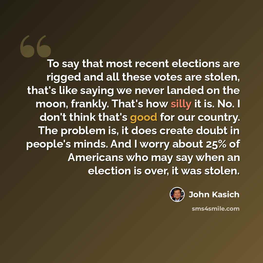 “To say that most recent elections are rigged and all these votes are stolen, that's like saying we never landed on the moon, frankly. That's how silly it is. No. I don't think that's good for our country. The problem is, it does create doubt in people's minds. And I worry about 25% of Americans…” quote by John Kasich
