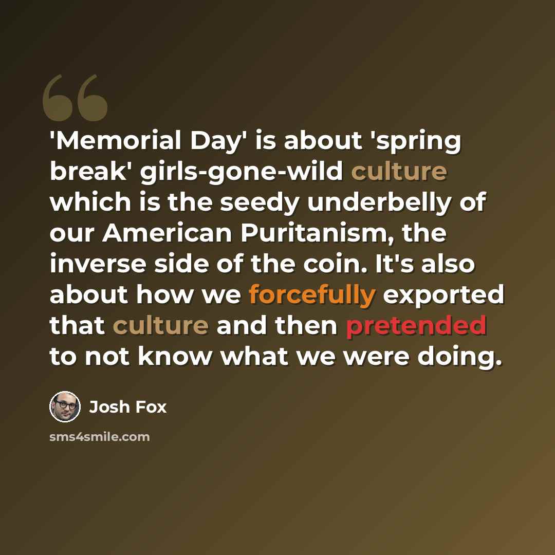“'Memorial Day' is about 'spring break' girls-gone-wild culture which is the seedy underbelly of our American Puritanism, the inverse side of the coin. It's also about how we forcefully exported that culture and then pretended to not know what we were doing.” quote by Josh Fox