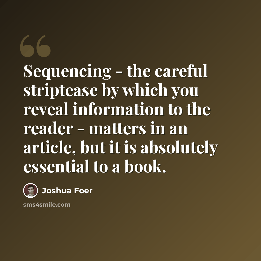 “Sequencing - the careful striptease by which you reveal information to the reader - matters in an article, but it is absolutely essential to a book.” quote by Joshua Foer