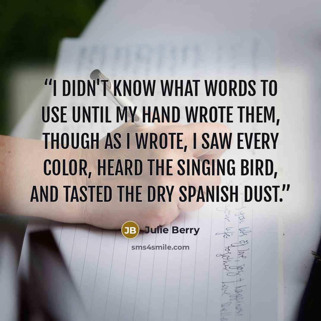 “I didn't know what words to use until my hand wrote them, though as I wrote, I saw every color, heard the singing bird, and tasted the dry Spanish dust.” quote by Julie Berry