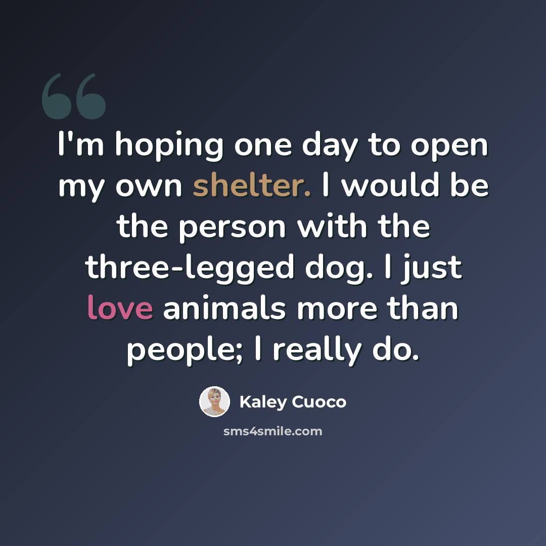 “I'm hoping one day to open my own shelter. I would be the person with the three-legged dog. I just love animals more than people; I really do.” quote by Kaley Cuoco