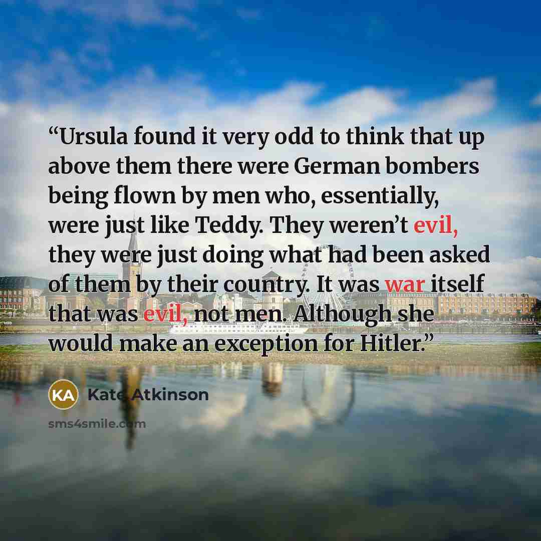 “Ursula found it very odd to think that up above them there were German bombers being flown by men who, essentially, were just like Teddy. They weren’t evil, they were just doing what had been asked of them by their country. It was war itself that was evil, not men. Although she would make an…” quote by Kate Atkinson