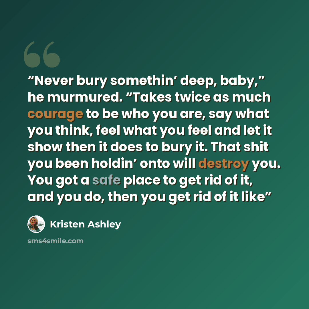 “Never bury somethin’ deep, baby,” he murmured. “Takes twice as much courage to be who you are, say what you think, feel what you feel and let it show then it does to bury it. That shit you been holdin’ onto will destroy you. You got a safe place to get rid of it, and you do, then you get rid of it…” quote by Kristen Ashley