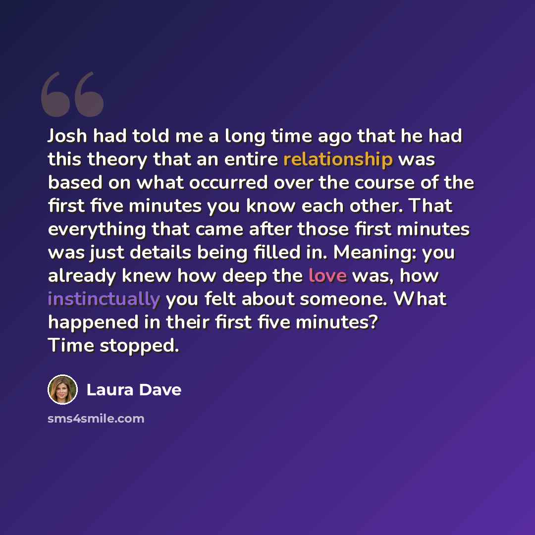 “Josh had told me a long time ago that he had this theory that an entire relationship was based on what occurred over the course of the first five minutes you know each other. That everything that came after those first minutes was just details being filled in. Meaning: you already knew how deep…” quote by Laura Dave