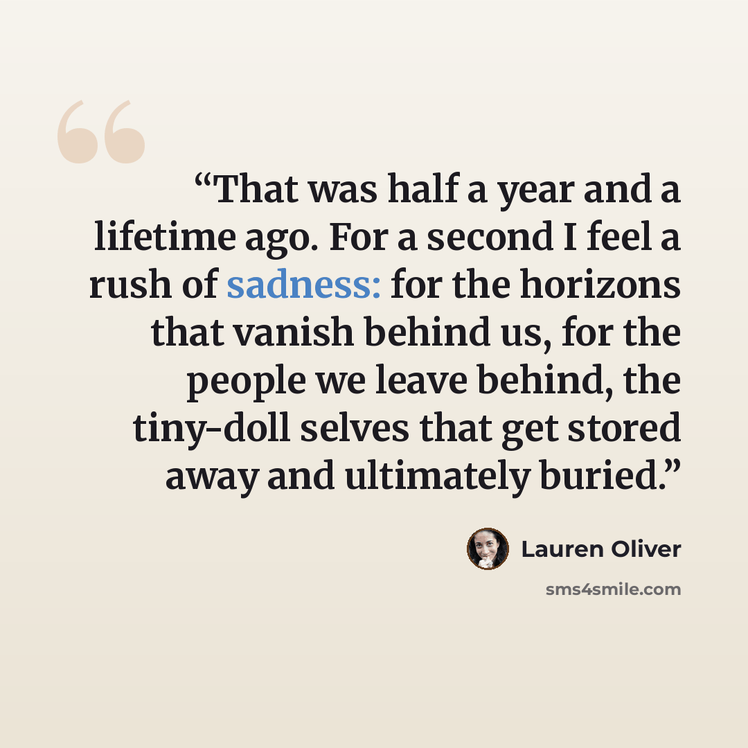 “That was half a year and a lifetime ago. For a second I feel a rush of sadness: for the horizons that vanish behind us, for the people we leave behind, the tiny-doll selves that get stored away and ultimately buried.” quote by Lauren Oliver
