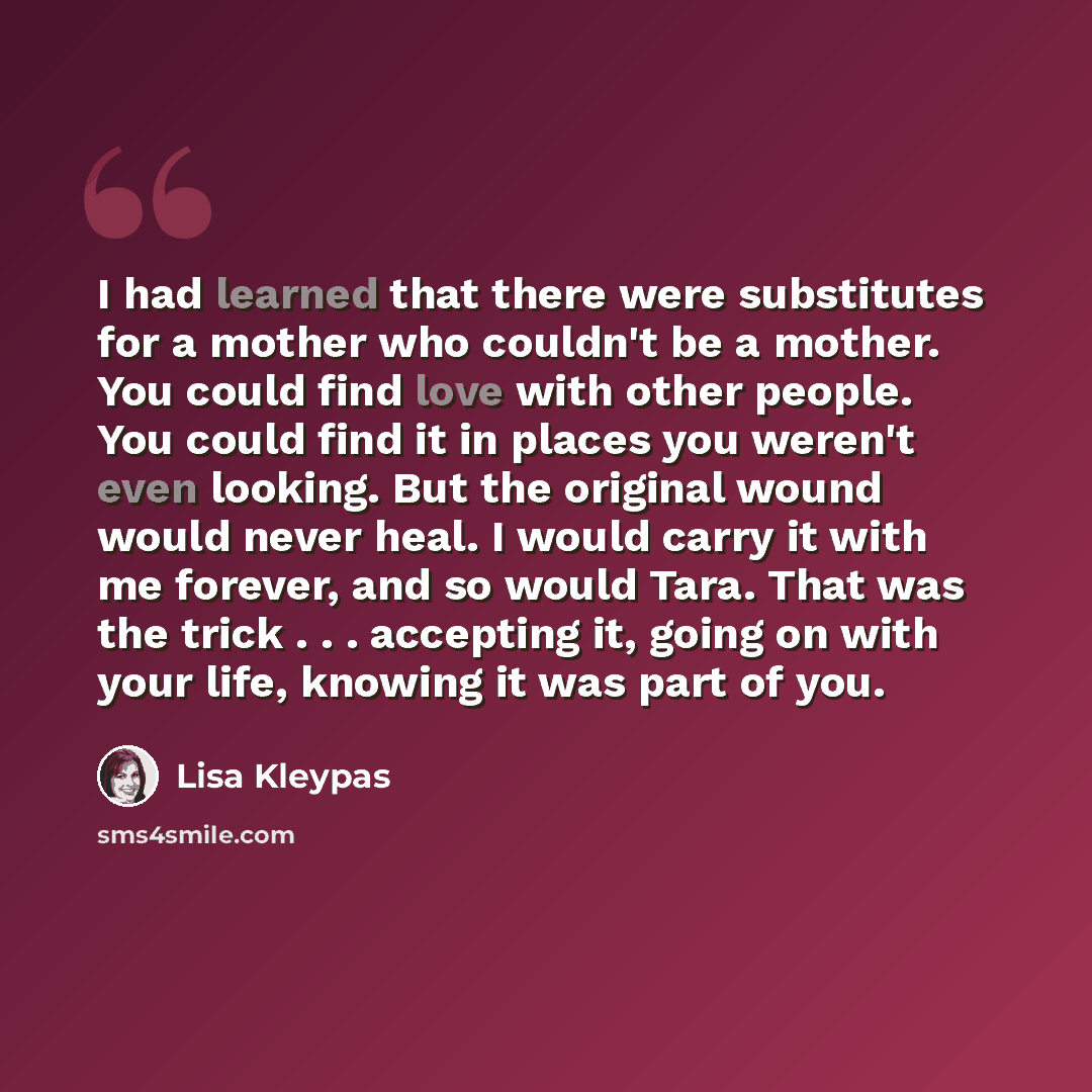 “I had learned that there were substitutes for a mother who couldn't be a mother. You could find love with other people. You could find it in places you weren't even looking. But the original wound would never heal. I would carry it with me forever, and so would Tara. That was the trick…” quote by Lisa Kleypas