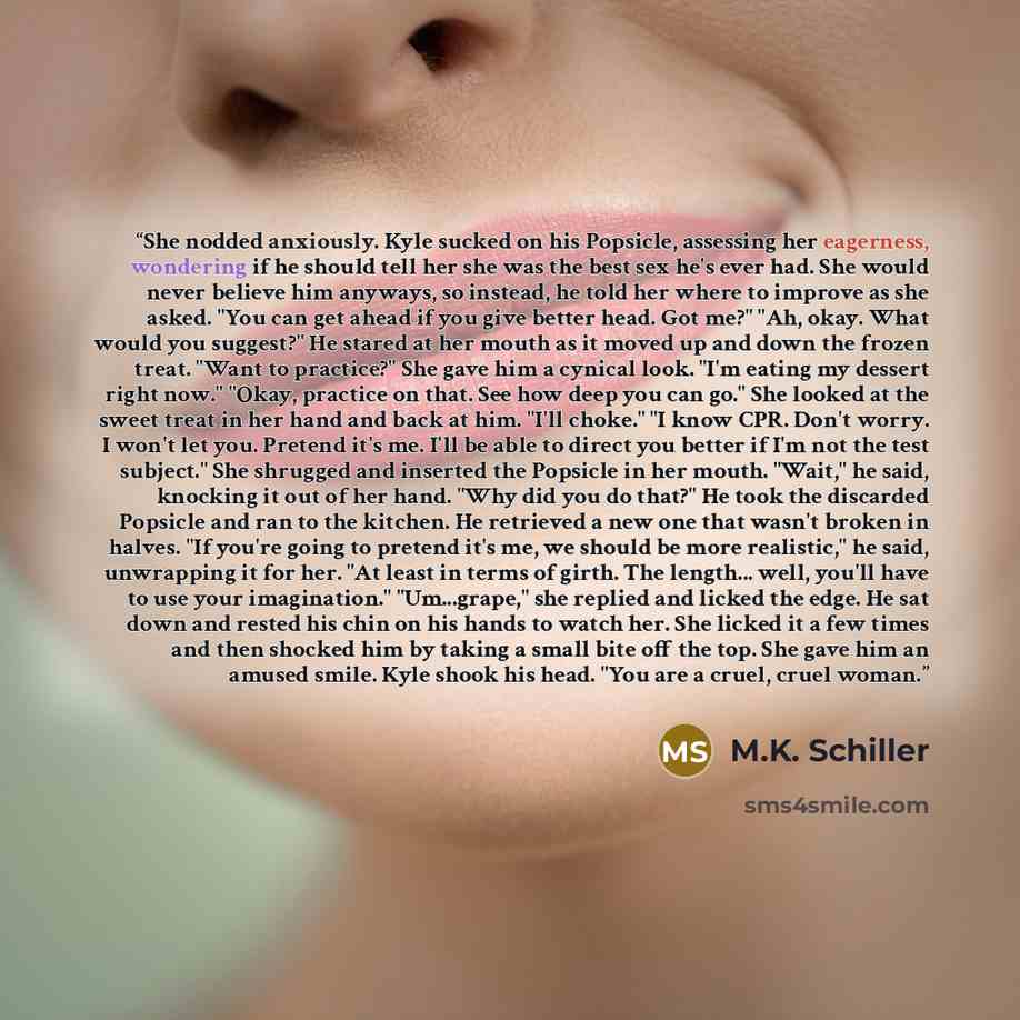 “She nodded anxiously. Kyle sucked on his Popsicle, assessing her eagerness, wondering if he should tell her she was the best sex he's ever had. She would never believe him anyways, so instead, he told her where to improve as she asked. "You can get ahead if you give better head. Got me?" "Ah…” quote by M.K. Schiller