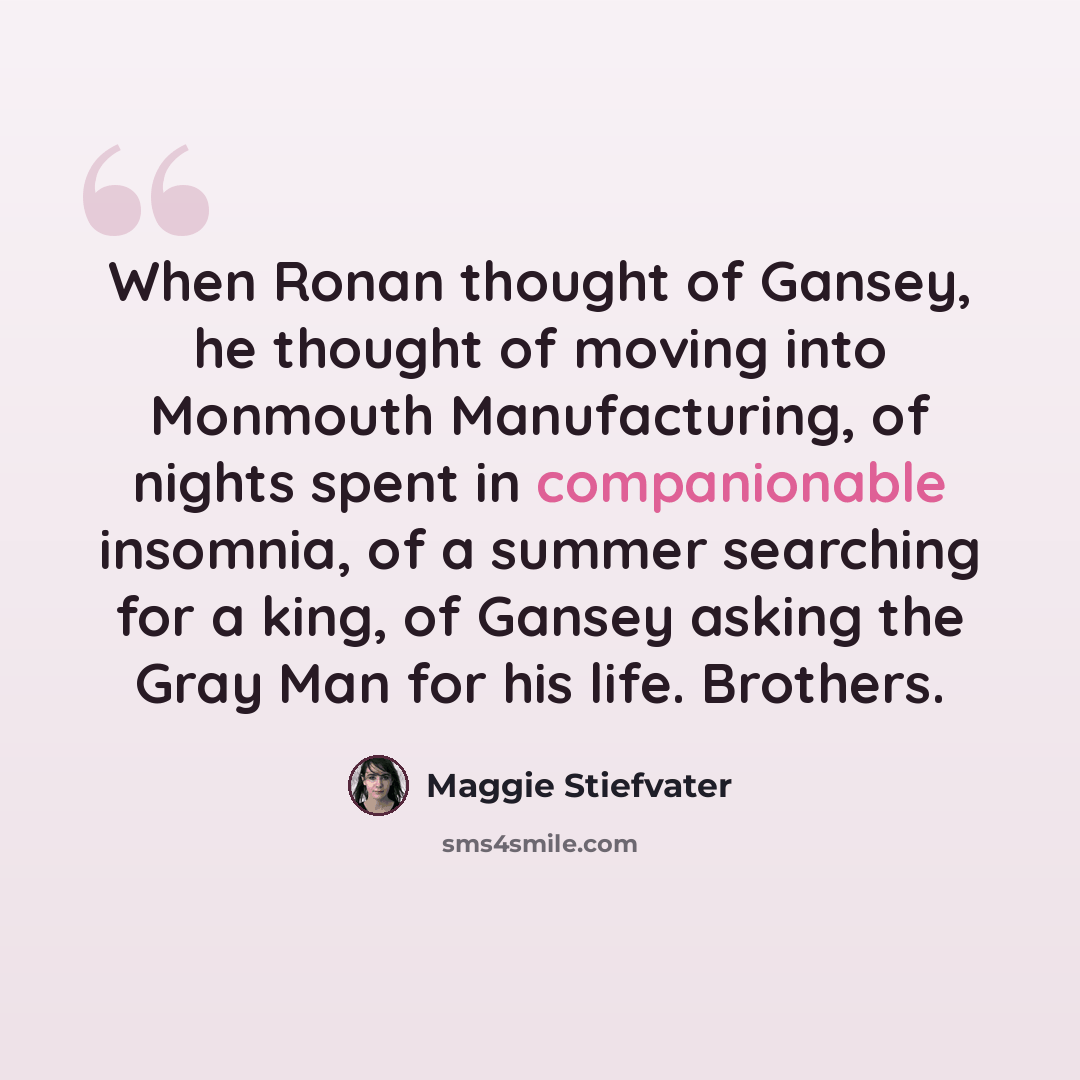 “When Ronan thought of Gansey, he thought of moving into Monmouth Manufacturing, of nights spent in companionable insomnia, of a summer searching for a king, of Gansey asking the Gray Man for his life. Brothers.” quote by Maggie Stiefvater